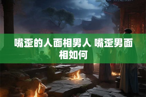 嘴歪的人面相男人 嘴歪男面相如何