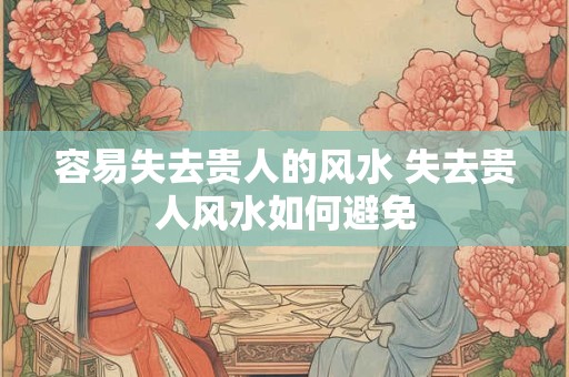 容易失去贵人的风水 失去贵人风水如何避免 容易失去贵人的风水 失去贵人风水如何避免