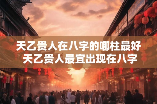 天乙贵人在八字的哪柱最好 天乙贵人最宜出现在八字哪柱