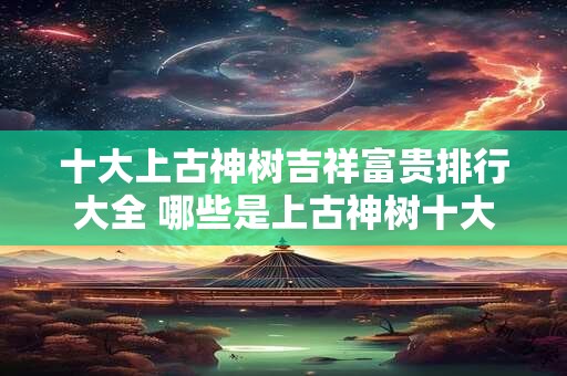 十大上古神树吉祥富贵排行大全 哪些是上古神树十大吉祥富贵