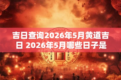 吉日查询2026年5月黄道吉日 2026年5月哪些日子是黄道吉日 吉日查询2026年5月黄道吉日 2026年5月哪些日子是黄道吉日