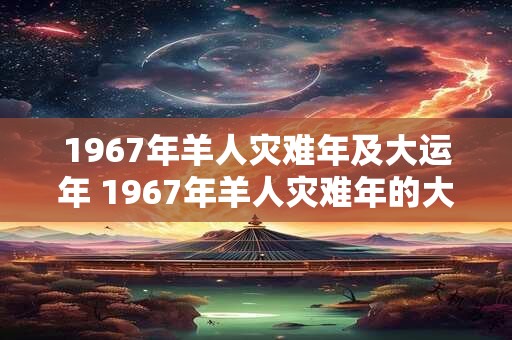 1967年羊人灾难年及大运年 1967年羊人灾难年的大运年是什么 1967年羊人灾难年及大运年 1967年羊人灾难年的大运年是什么