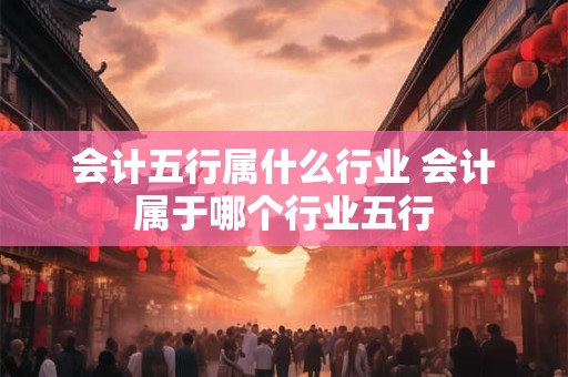 会计五行属什么行业 会计属于哪个行业五行