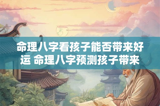 命理八字看孩子能否带来好运 命理八字预测孩子带来好运吗