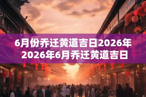 6月份乔迁黄道吉日2026年 2026年6月乔迁黄道吉日为何