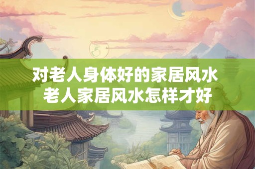 对老人身体好的家居风水 老人家居风水怎样才好