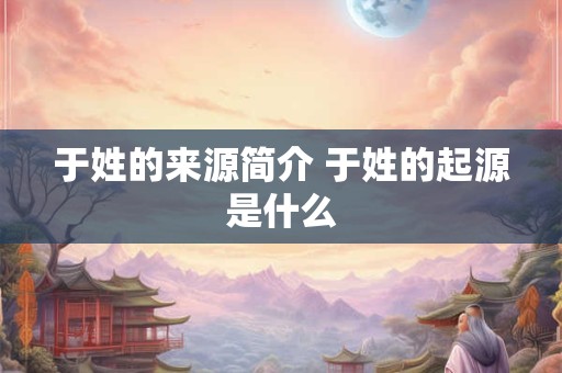 于姓的来源简介 于姓的起源是什么 于姓的来源简介 于姓的起源是什么