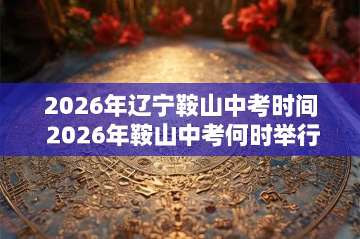 2026年辽宁鞍山中考时间 2026年鞍山中考何时举行