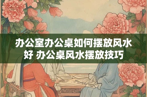 办公室办公桌如何摆放风水好 办公桌风水摆放技巧