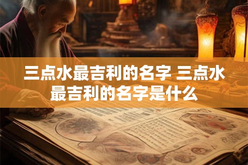 三点水最吉利的名字 三点水最吉利的名字是什么