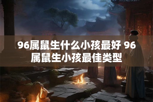 96属鼠生什么小孩最好 96属鼠生小孩最佳类型 96属鼠生什么小孩最好 96属鼠生小孩最佳类型