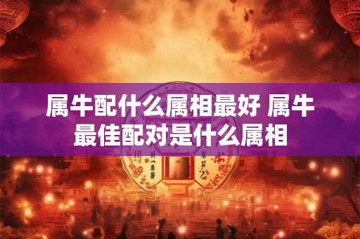 属牛配什么属相最好 属牛最佳配对是什么属相 属牛配什么属相最好 属牛最佳配对是什么属相