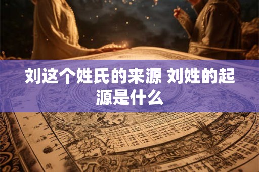 刘这个姓氏的来源 刘姓的起源是什么
