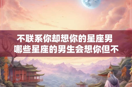 不联系你却想你的星座男 哪些星座的男生会想你但不联系你