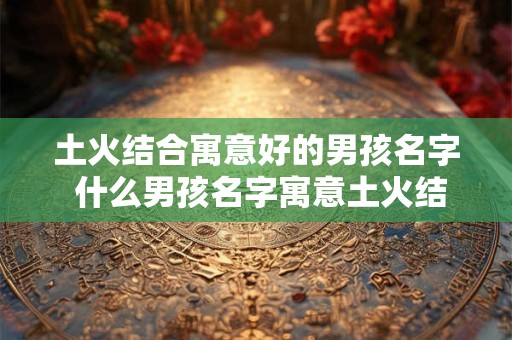 土火结合寓意好的男孩名字 什么男孩名字寓意土火结合好