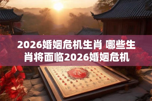 2026婚姻危机生肖 哪些生肖将面临2026婚姻危机 2026婚姻危机生肖 哪些生肖将面临2026婚姻危机