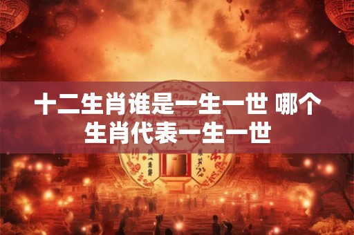 十二生肖谁是一生一世 哪个生肖代表一生一世 十二生肖谁是一生一世 哪个生肖代表一生一世