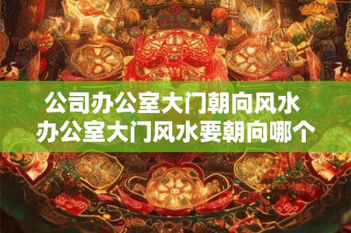 公司办公室大门朝向风水 办公室大门风水要朝向哪个方向 公司办公室大门朝向风水 办公室大门风水要朝向哪个方向
