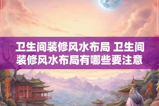 卫生间装修风水布局 卫生间装修风水布局有哪些要注意的