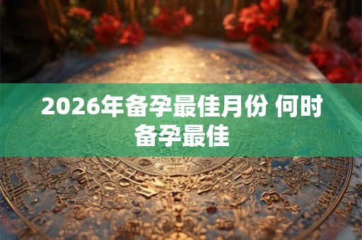 2026年备孕最佳月份 何时备孕最佳
