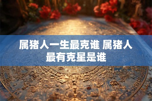 属猪人一生最克谁 属猪人最有克星是谁