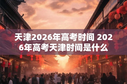 天津2026年高考时间 2026年高考天津时间是什么 天津2026年高考时间 2026年高考天津时间是什么