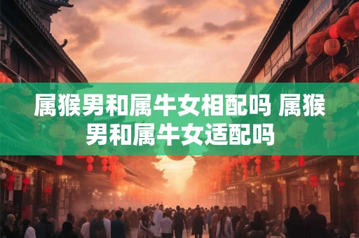 属猴男和属牛女相配吗 属猴男和属牛女适配吗 属猴男和属牛女相配吗 属猴男和属牛女适配吗