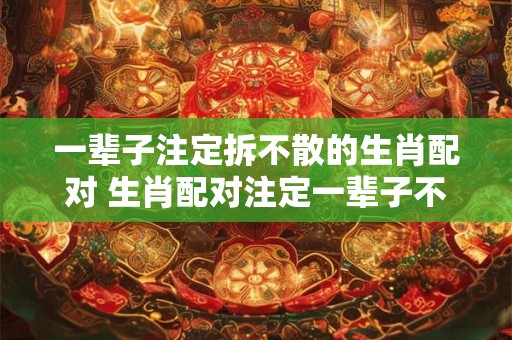 一辈子注定拆不散的生肖配对 生肖配对注定一辈子不会分开 一辈子注定拆不散的生肖配对 生肖配对注定一辈子不会分开