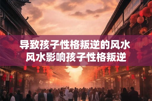 导致孩子性格叛逆的风水 风水影响孩子性格叛逆