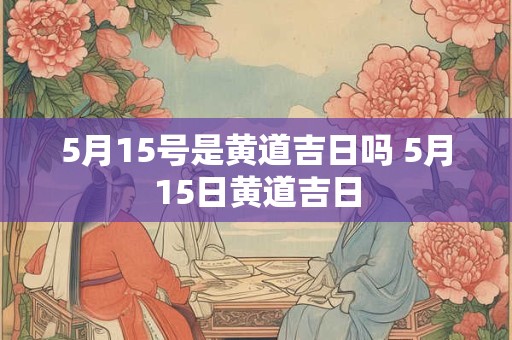 5月15号是黄道吉日吗 5月15日黄道吉日
