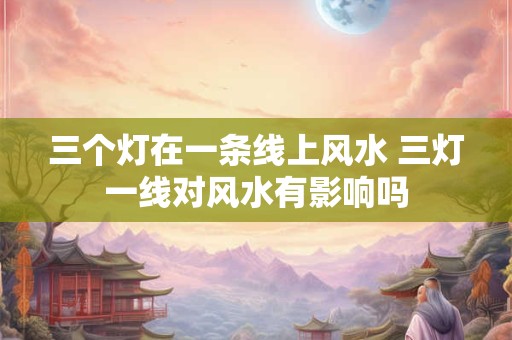 三个灯在一条线上风水 三灯一线对风水有影响吗 三个灯在一条线上风水 三灯一线对风水有影响吗