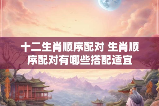 十二生肖顺序配对 生肖顺序配对有哪些搭配适宜