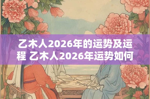 乙木人2026年的运势及运程 乙木人2026年运势如何