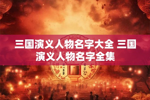 三国演义人物名字大全 三国演义人物名字全集 三国演义人物名字大全 三国演义人物名字全集