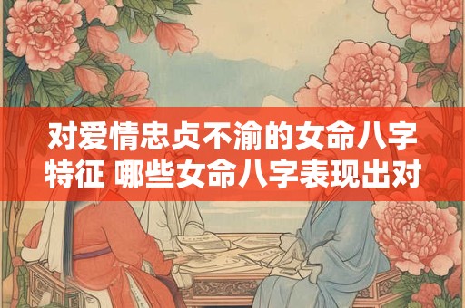 对爱情忠贞不渝的女命八字特征 哪些女命八字表现出对爱情忠贞不渝特征