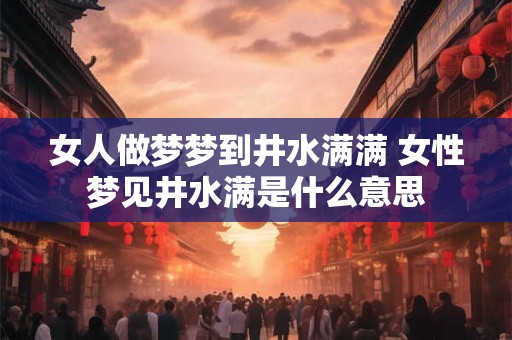 女人做梦梦到井水满满 女性梦见井水满是什么意思