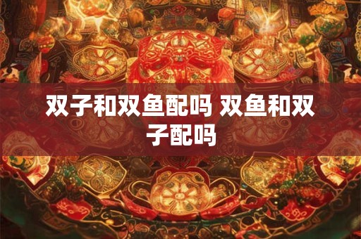 双子和双鱼配吗 双鱼和双子配吗 双子和双鱼配吗 双鱼和双子配吗