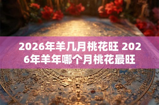2026年羊几月桃花旺 2026年羊年哪个月桃花最旺