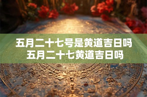 五月二十七号是黄道吉日吗 五月二十七黄道吉日吗