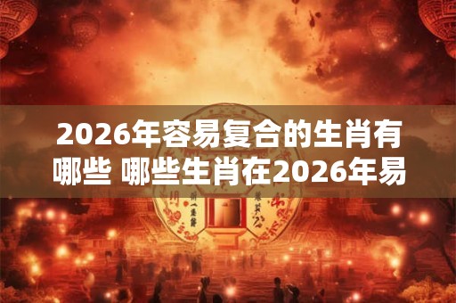 2026年容易复合的生肖有哪些 哪些生肖在2026年易复合