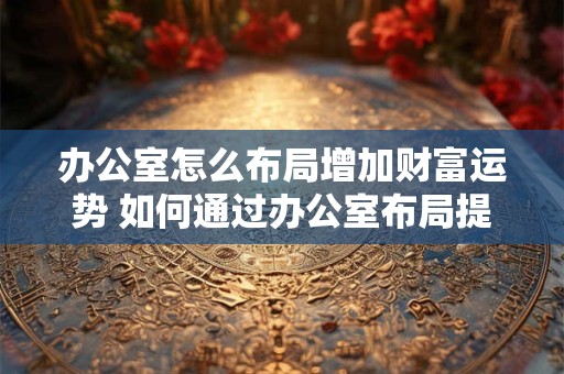 办公室怎么布局增加财富运势 如何通过办公室布局提升财运