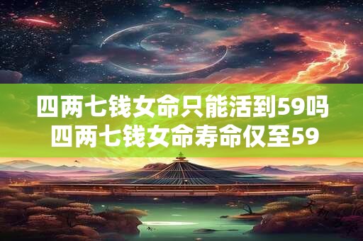 四两七钱女命只能活到59吗 四两七钱女命寿命仅至59 四两七钱女命只能活到59吗 四两七钱女命寿命仅至59