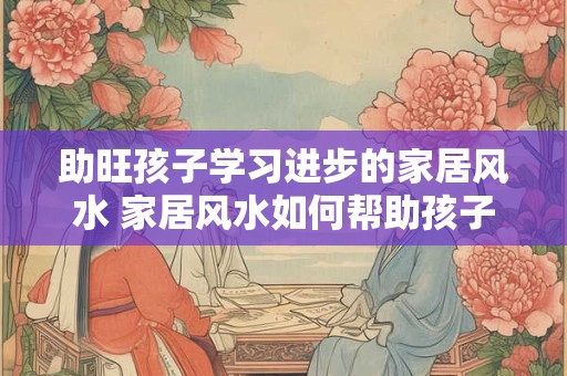 助旺孩子学习进步的家居风水 家居风水如何帮助孩子学习进步