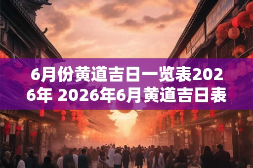 6月份黄道吉日一览表2026年 2026年6月黄道吉日表 6月份黄道吉日一览表2026年 2026年6月黄道吉日表