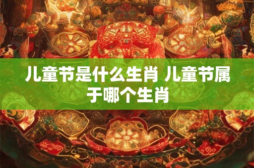 儿童节是什么生肖 儿童节属于哪个生肖 儿童节是什么生肖 儿童节属于哪个生肖