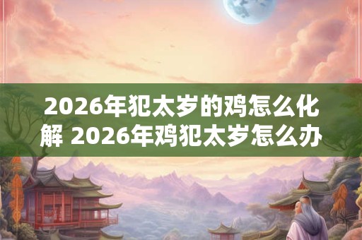 2026年犯太岁的鸡怎么化解 2026年鸡犯太岁怎么办 2026年犯太岁的鸡怎么化解 2026年鸡犯太岁怎么办