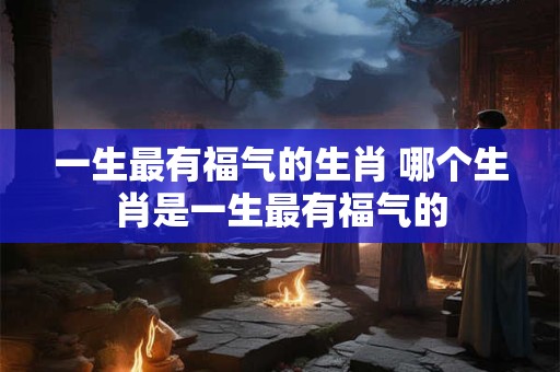 一生最有福气的生肖 哪个生肖是一生最有福气的