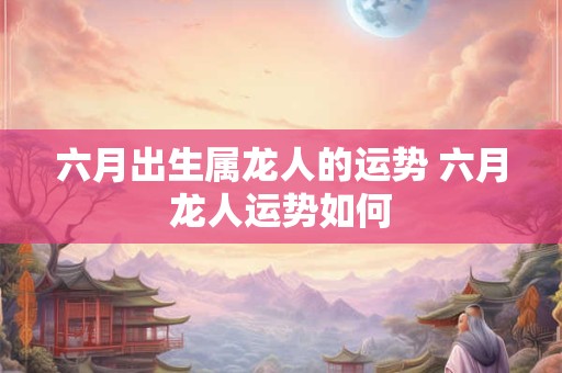 六月出生属龙人的运势 六月龙人运势如何