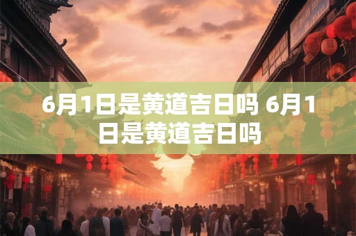 6月1日是黄道吉日吗 6月1日是黄道吉日吗 6月1日是黄道吉日吗 6月1日是黄道吉日吗