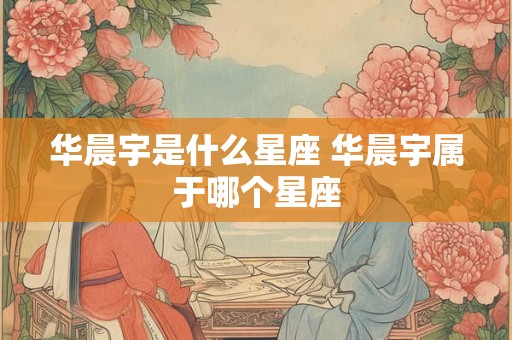 华晨宇是什么星座 华晨宇属于哪个星座 华晨宇是什么星座 华晨宇属于哪个星座